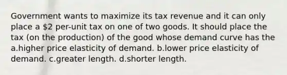 Government wants to maximize its tax revenue and it can only place a 2 per-unit tax on one of two goods. It should place the tax (on the production) of the good whose demand curve has the a.higher price elasticity of demand. b.lower price elasticity of demand. c.greater length. d.shorter length.