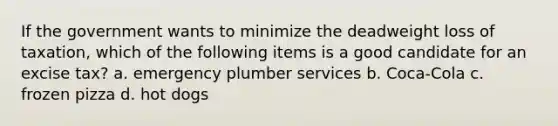 If the government wants to minimize the deadweight loss of taxation, which of the following items is a good candidate for an excise tax? a. emergency plumber services b. Coca-Cola c. frozen pizza d. hot dogs