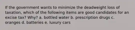 If the government wants to minimize the deadweight loss of taxation, which of the following items are good candidates for an excise tax? Why? a. bottled water b. prescription drugs c. oranges d. batteries e. luxury cars