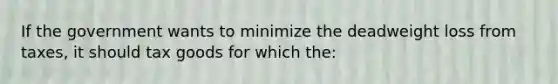 If the government wants to minimize the deadweight loss from taxes, it should tax goods for which the: