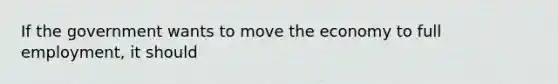 If the government wants to move the economy to full employment, it should