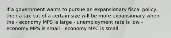 If a government wants to pursue an expansionary fiscal policy, then a tax cut of a certain size will be more expansionary when the - economy MPS is large - unemployment rate is low - economy MPS is small - economy MPC is small