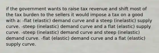 if the government wants to raise tax revenue and shift most of the tax burden to the sellers it would impose a tax on a good with a: -flat (elastic) demand curve and a steep (inelastic) supply curve. -steep (inelastic) demand curve and a flat (elastic) supply curve. -steep (inelastic) demand curve and steep (inelastic) demand curve. -flat (elastic) demand curve and a flat (elastic) supply curve.