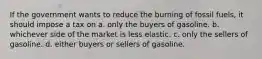 If the government wants to reduce the burning of fossil fuels, it should impose a tax on a. only the buyers of gasoline. b. whichever side of the market is less elastic. c. only the sellers of gasoline. d. either buyers or sellers of gasoline.