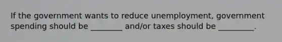 If the government wants to reduce unemployment, government spending should be ________ and/or taxes should be _________.