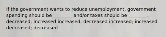 If the government wants to reduce unemployment, government spending should be ________ and/or taxes should be ________. decreased; increased increased; decreased increased; increased decreased; decreased