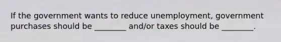 If the government wants to reduce unemployment, government purchases should be ________ and/or taxes should be ________.
