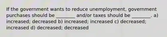 If the government wants to reduce unemployment, government purchases should be ________ and/or taxes should be ________. a) increased; decreased b) increased; increased c) decreased; increased d) decreased; decreased