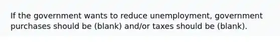 If the government wants to reduce unemployment, government purchases should be (blank) and/or taxes should be (blank).