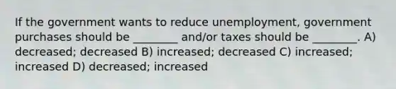 If the government wants to reduce unemployment, government purchases should be ________ and/or taxes should be ________. A) decreased; decreased B) increased; decreased C) increased; increased D) decreased; increased