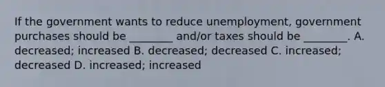 If the government wants to reduce​ unemployment, government purchases should be​ ________ and/or taxes should be​ ________. A. ​decreased; increased B. ​decreased; decreased C. ​increased; decreased D. ​increased; increased