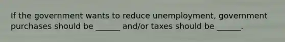 If the government wants to reduce unemployment, government purchases should be ______ and/or taxes should be ______.