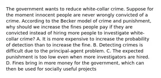 The government wants to reduce​ white-collar crime. Suppose for the moment innocent people are never wrongly convicted of a crime. According to the Becker model of crime and​ punishment, why should we increase the fines people pay if they are convicted instead of hiring more people to investigate​ white-collar crime? A. It is more expensive to increase the probability of detection than to increase the fine. B. Detecting crimes is difficult due to the​ principal-agent problem. C. The expected punishment is too low even when more investigators are hired. D. Fines bring in more money for the​ government, which can then be used for socially useful projects