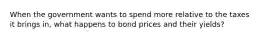 When the government wants to spend more relative to the taxes it brings in, what happens to bond prices and their yields?