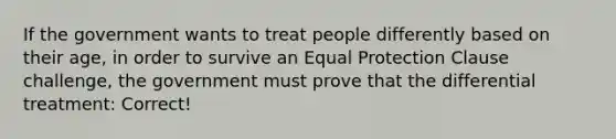 If the government wants to treat people differently based on their age, in order to survive an Equal Protection Clause challenge, the government must prove that the differential treatment: Correct!