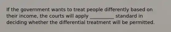 If the government wants to treat people differently based on their income, the courts will apply __________ standard in deciding whether the differential treatment will be permitted.