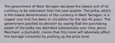 The government of West Tarragon declared the lowest unit of its currency to be redundant from the next quarter. The​ polka, which is the lowest denomination of the currency in West​ Tarragon, is a copper coin that has been in circulation for the last 40 years. The government justified its decision by saying that the purchasing power of the polka has dwindled substantially over time. Jenny​ Merchant, a​ journalist, claims that this move will adversely affect the average consumer by pushing up the price level.