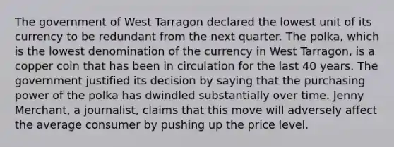 The government of West Tarragon declared the lowest unit of its currency to be redundant from the next quarter. The​ polka, which is the lowest denomination of the currency in West​ Tarragon, is a copper coin that has been in circulation for the last 40 years. The government justified its decision by saying that the purchasing power of the polka has dwindled substantially over time. Jenny​ Merchant, a​ journalist, claims that this move will adversely affect the average consumer by pushing up the price level.