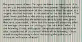 The government of West Tarragon declared the lowest unit of its currency to be redundant from the next quarter. The​ polka, which is the lowest denomination of the currency in West​ Tarragon, is a copper coin that has been in circulation for the last 40 years. The government justified its decision by saying that the purchasing power of the polka has dwindled substantially over time. Jenny​ Merchant, a​ journalist, claims that this move will adversely affect the average consumer by pushing up the price level. Which of the​ following, if​ true, will support the​ government's decision to take the polka out of​ circulation? Which of the​ following, if​ true, would strengthen​ Jenny's claim that taking the polka out of circulation will cause​ inflation?