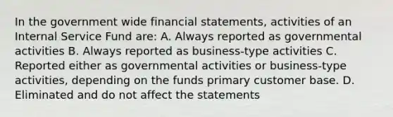 In the government wide <a href='https://www.questionai.com/knowledge/kFBJaQCz4b-financial-statements' class='anchor-knowledge'>financial statements</a>, activities of an Internal Service Fund are: A. Always reported as governmental activities B. Always reported as business-type activities C. Reported either as governmental activities or business-type activities, depending on the funds primary customer base. D. Eliminated and do not affect the statements