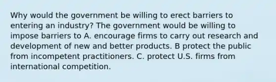 Why would the government be willing to erect barriers to entering an​ industry? The government would be willing to impose barriers to A. encourage firms to carry out research and development of new and better products. B protect the public from incompetent practitioners. C. protect U.S. firms from international competition.