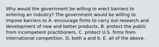 Why would the government be willing to erect barriers to entering an​ industry? The government would be willing to impose barriers to A. encourage firms to carry out research and development of new and better products. B. protect the public from incompetent practitioners. C. protect U.S. firms from international competition. D. both a and b. E. all of the above.