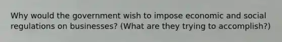 Why would the government wish to impose economic and social regulations on businesses? (What are they trying to accomplish?)
