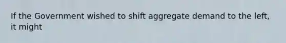 If the Government wished to shift aggregate demand to the left, it might