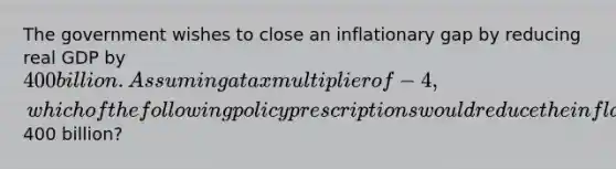 The government wishes to close an inflationary gap by reducing real GDP by 400 billion. Assuming a tax multiplier of -4, which of the following policy prescriptions would reduce the inflationary gap by400 billion?