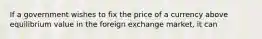 If a government wishes to fix the price of a currency above equilibrium value in the foreign exchange market, it can