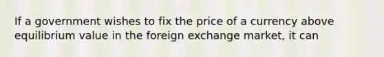 If a government wishes to fix the price of a currency above equilibrium value in the foreign exchange market, it can