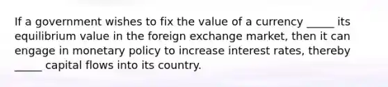 If a government wishes to fix the value of a currency _____ its equilibrium value in the foreign exchange market, then it can engage in monetary policy to increase interest rates, thereby _____ capital flows into its country.