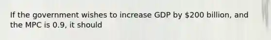 If the government wishes to increase GDP by 200 billion, and the MPC is 0.9, it should