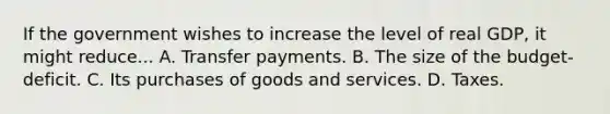 If the government wishes to increase the level of real GDP, it might reduce... A. Transfer payments. B. The size of the budget-deficit. C. Its purchases of goods and services. D. Taxes.