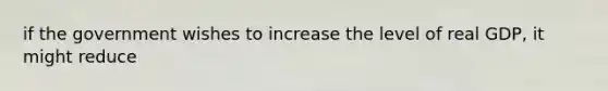 if the government wishes to increase the level of real GDP, it might reduce