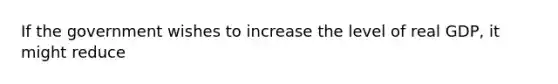 If the government wishes to increase the level of real GDP, it might reduce