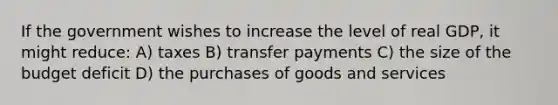 If the government wishes to increase the level of real GDP, it might reduce: A) taxes B) transfer payments C) the size of the budget deficit D) the purchases of goods and services