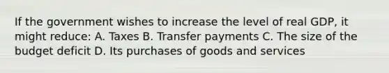 If the government wishes to increase the level of real GDP, it might reduce: A. Taxes B. Transfer payments C. The size of the budget deficit D. Its purchases of goods and services