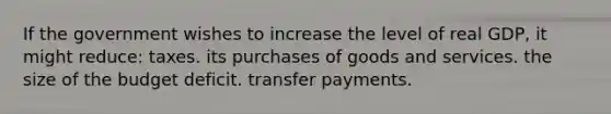 If the government wishes to increase the level of real GDP, it might reduce: taxes. its purchases of goods and services. the size of the budget deficit. transfer payments.