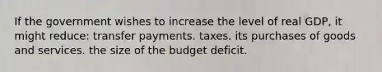 If the government wishes to increase the level of real GDP, it might reduce: transfer payments. taxes. its purchases of goods and services. the size of the budget deficit.