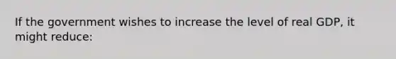 If the government wishes to increase the level of real GDP, it might reduce: