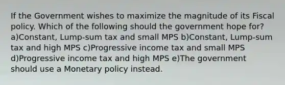 If the Government wishes to maximize the magnitude of its <a href='https://www.questionai.com/knowledge/kPTgdbKdvz-fiscal-policy' class='anchor-knowledge'>fiscal policy</a>. Which of the following should the government hope for? a)Constant, Lump-sum tax and small MPS b)Constant, Lump-sum tax and high MPS c)Progressive income tax and small MPS d)Progressive income tax and high MPS e)The government should use a <a href='https://www.questionai.com/knowledge/kEE0G7Llsx-monetary-policy' class='anchor-knowledge'>monetary policy</a> instead.