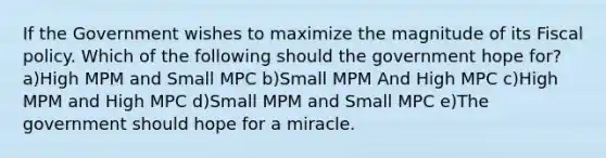 If the Government wishes to maximize the magnitude of its Fiscal policy. Which of the following should the government hope for? a)High MPM and Small MPC b)Small MPM And High MPC c)High MPM and High MPC d)Small MPM and Small MPC e)The government should hope for a miracle.