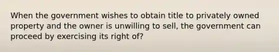 When the government wishes to obtain title to privately owned property and the owner is unwilling to sell, the government can proceed by exercising its right of?