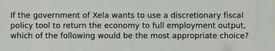 If the government of Xela wants to use a discretionary fiscal policy tool to return the economy to full employment output, which of the following would be the most appropriate choice?