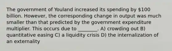 The government of Youland increased its spending by 100 billion. However, the corresponding change in output was much smaller than that predicted by the government expenditure multiplier. This occurs due to ________. A) crowding out B) quantitative easing C) a liquidity crisis D) the internalization of an externality