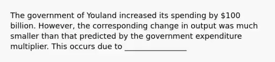 The government of Youland increased its spending by 100 billion. However, the corresponding change in output was much smaller than that predicted by the government expenditure multiplier. This occurs due to ________________