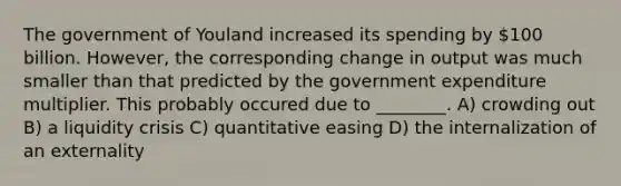 The government of Youland increased its spending by 100 billion. However, the corresponding change in output was much smaller than that predicted by the government expenditure multiplier. This probably occured due to ________. A) crowding out B) a liquidity crisis C) quantitative easing D) the internalization of an externality