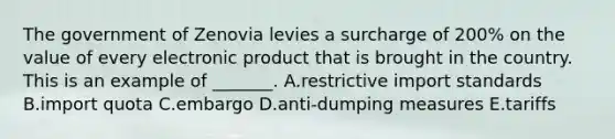 The government of Zenovia levies a surcharge of​ 200% on the value of every electronic product that is brought in the country. This is an example of​ _______. A.restrictive import standards B.import quota C.embargo D.anti-dumping measures E.tariffs