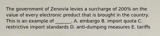 The government of Zenovia levies a surcharge of​ 200% on the value of every electronic product that is brought in the country. This is an example of​ _______. A. embargo B. import quota C. restrictive import standards D. ​anti-dumping measures E. tariffs